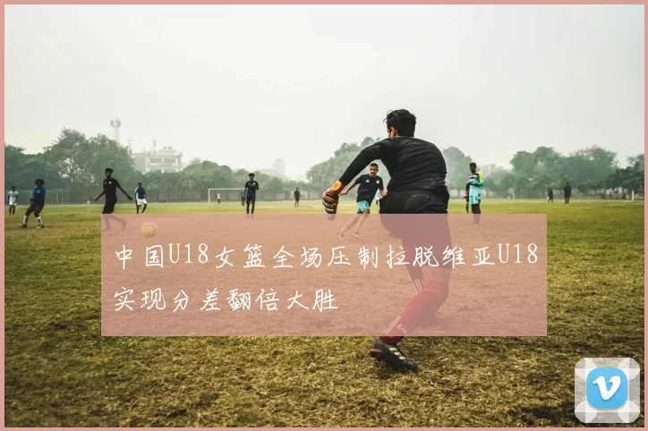 中国U18女篮全场压制拉脱维亚U18实现分差翻倍大胜