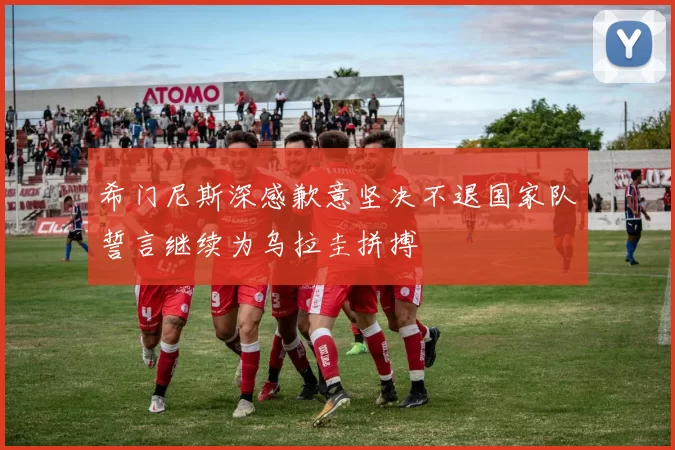 希门尼斯深感歉意坚决不退国家队誓言继续为乌拉圭拼搏