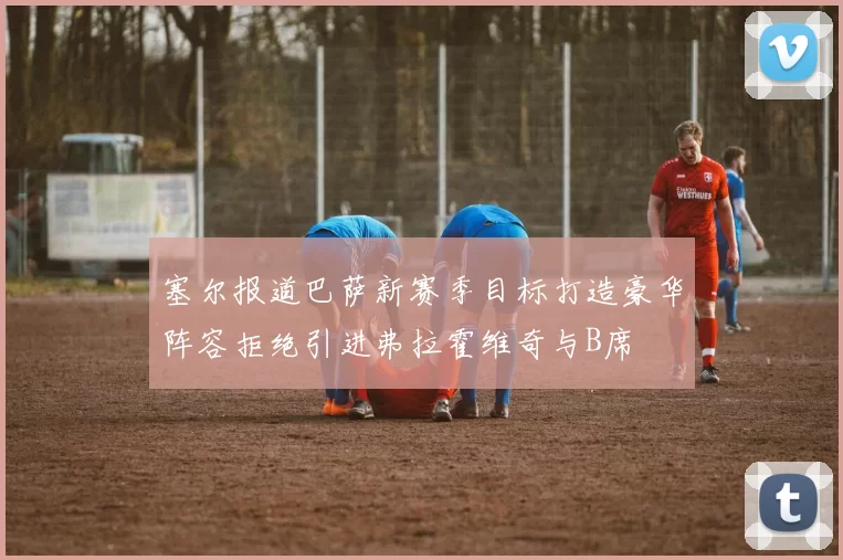 塞尔报道巴萨新赛季目标打造豪华阵容拒绝引进弗拉霍维奇与B席