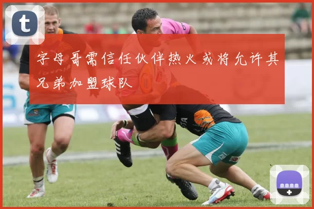 字母哥需信任伙伴热火或将允许其兄弟加盟球队