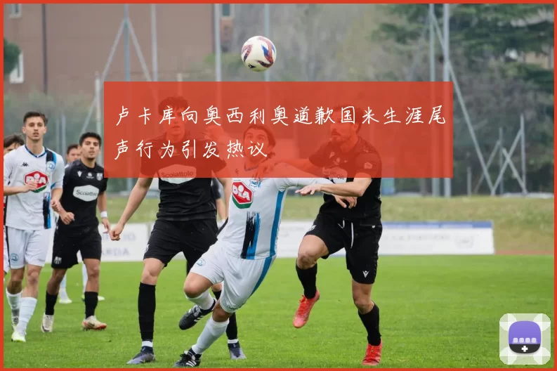 卢卡库向奥西利奥道歉国米生涯尾声行为引发热议
