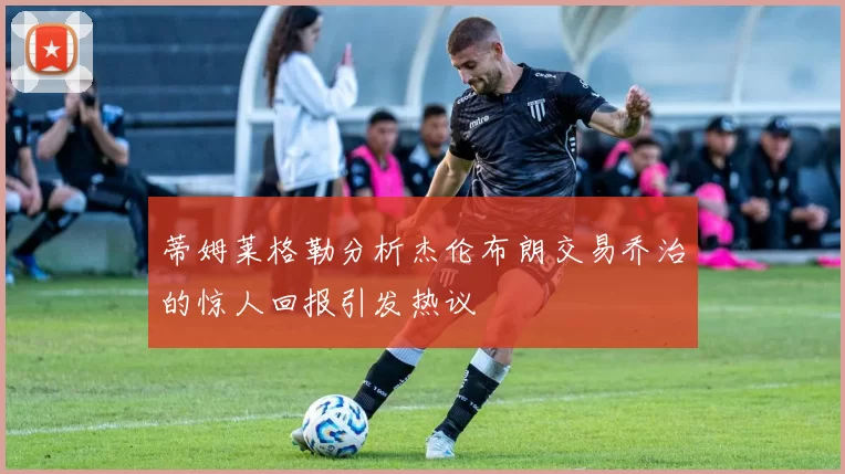 蒂姆莱格勒分析杰伦布朗交易乔治的惊人回报引发热议
