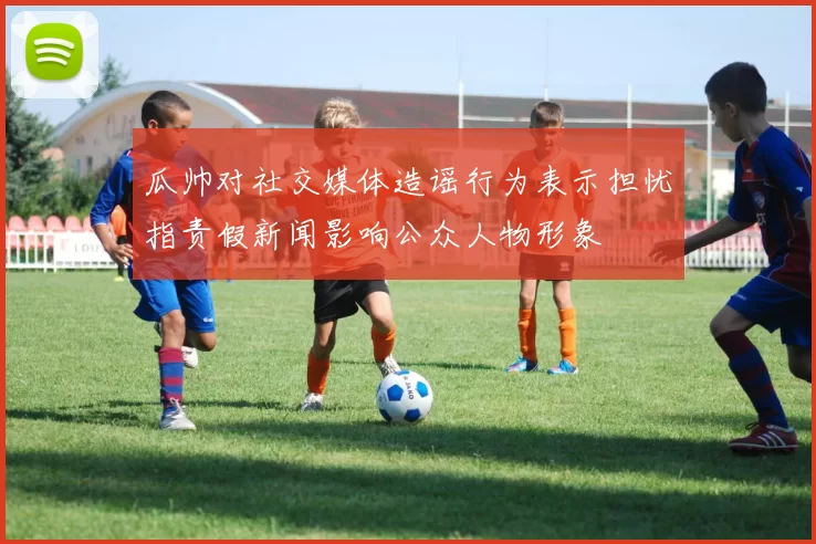瓜帅对社交媒体造谣行为表示担忧指责假新闻影响公众人物形象