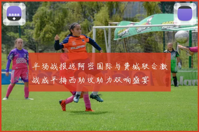 半场战报迈阿密国际与费城联合激战成平梅西助攻助力双响盛宴