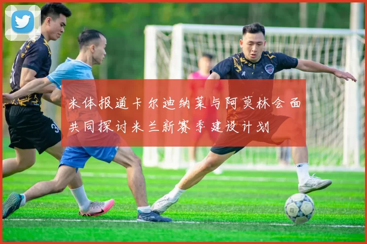 米体报道卡尔迪纳莱与阿莫林会面共同探讨米兰新赛季建设计划