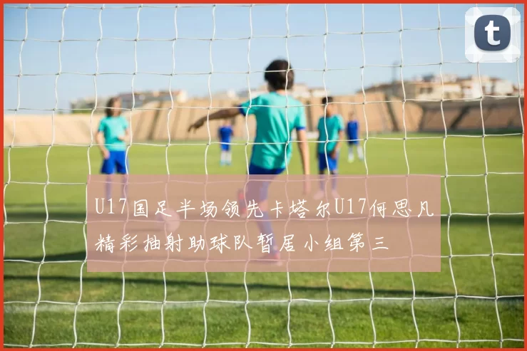 U17国足半场领先卡塔尔U17何思凡精彩抽射助球队暂居小组第三