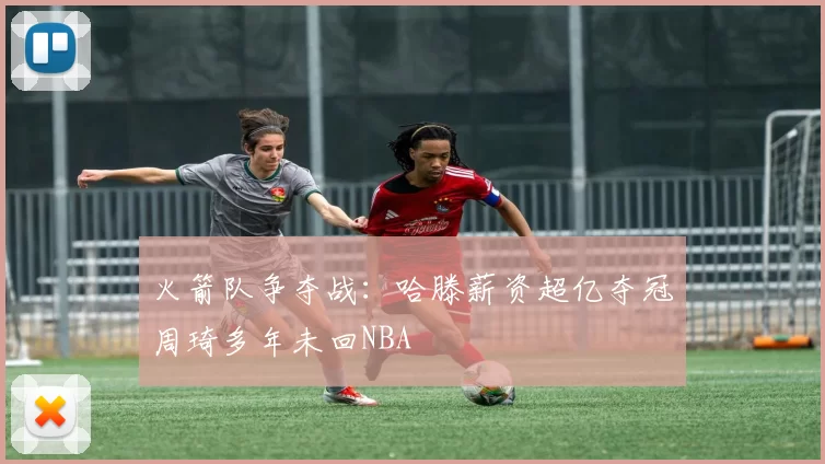 火箭队争夺战：哈滕薪资超亿夺冠周琦多年未回NBA