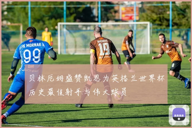贝林厄姆盛赞凯恩为英格兰世界杯历史最佳射手与伟大球员
