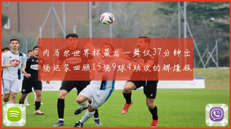 内马尔世界杯最后一舞仅37分钟出场记录回顾15场9球4助攻的辉煌旅程