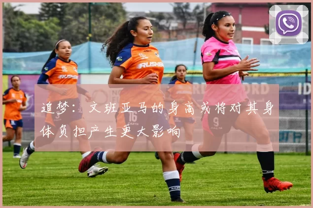 追梦：文班亚马的身高或将对其身体负担产生更大影响