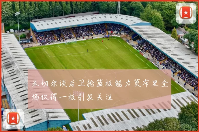米切尔谈后卫抢篮板能力莫布里全场仅得一板引发关注