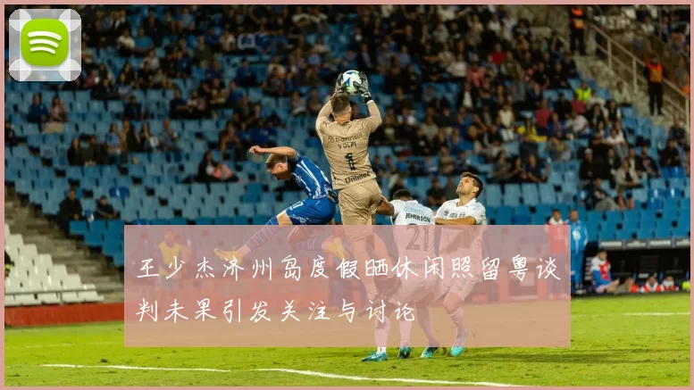 王少杰济州岛度假晒休闲照留粤谈判未果引发关注与讨论