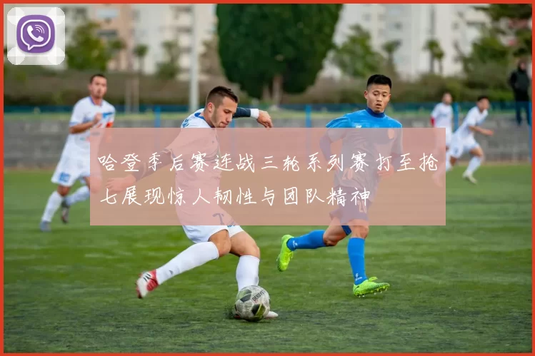 哈登季后赛连战三轮系列赛打至抢七展现惊人韧性与团队精神