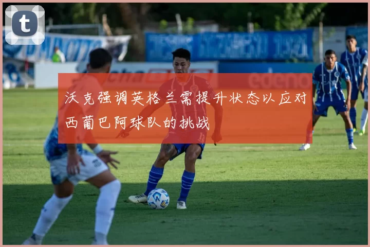 沃克强调英格兰需提升状态以应对西葡巴阿球队的挑战