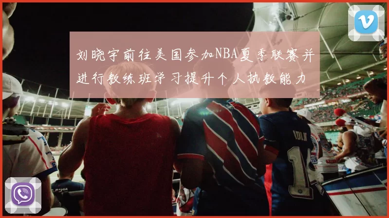 刘晓宇前往美国参加NBA夏季联赛并进行教练班学习提升个人执教能力