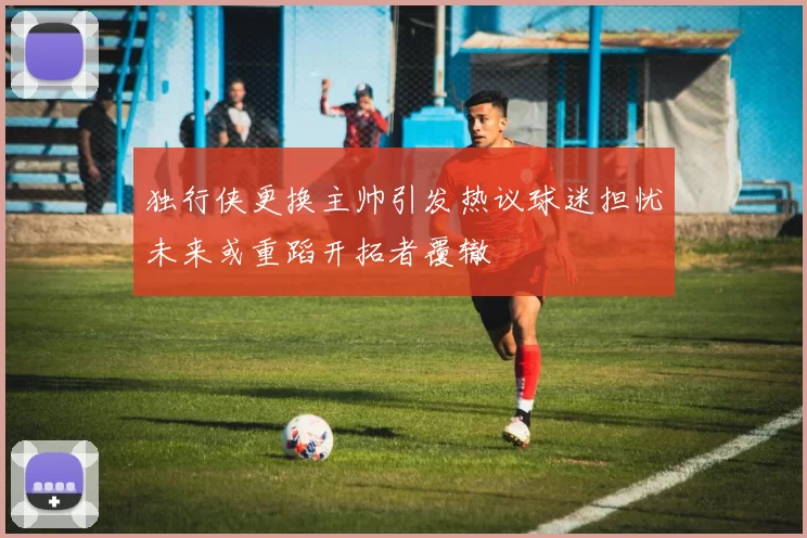 独行侠更换主帅引发热议球迷担忧未来或重蹈开拓者覆辙