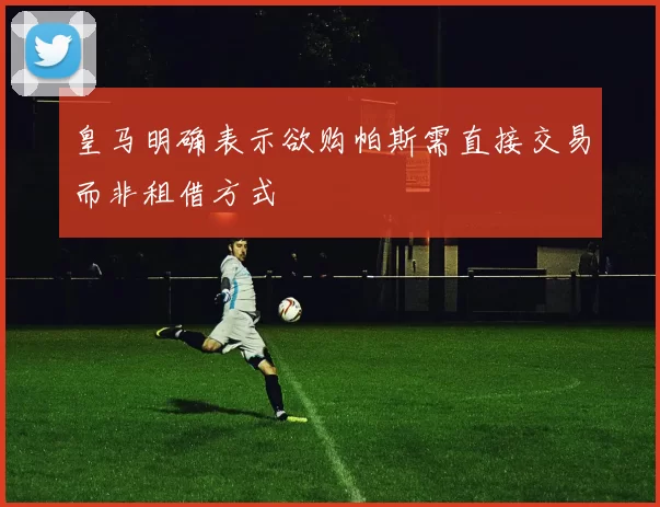 皇马明确表示欲购帕斯需直接交易而非租借方式