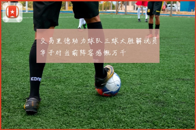 交易里德助力球队三球大胜解说员华子对当前阵容感慨万千